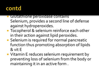  Glutathione peroxidase contains
Selenium, provides a second line of defense
against hydroperoxides.
 Tocopherol & selenium reinforce each other
in their action against lipid peroxides.
 Selenium is required for normal pancreatic
function thus promoting absorption of lipids
& vit E
 Vitamin E reduces selenium requirement by
preventing loss of selenium from the body or
maintaining it in an active form .
 