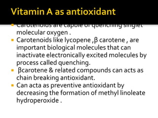  Carotenoids are capble of quenching singlet
molecular oxygen .
 Carotenoids like lycopene ,β carotene , are
important biological molecules that can
inactivate electronically excited molecules by
process called quenching.
 βcarotene & related compounds can acts as
chain breaking antioxidant.
 Can acta as preventive antioxidant by
decreasing the formation of methyl linoleate
hydroperoxide .
 
