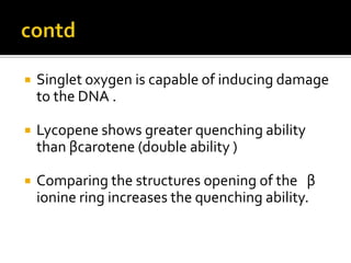  Singlet oxygen is capable of inducing damage
to the DNA .
 Lycopene shows greater quenching ability
than βcarotene (double ability )
 Comparing the structures opening of the β
ionine ring increases the quenching ability.
 