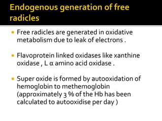  Free radicles are generated in oxidative
metabolism due to leak of electrons .
 Flavoprotein linked oxidases like xanthine
oxidase , L α amino acid oxidase .
 Super oxide is formed by autooxidation of
hemoglobin to methemoglobin
(approximately 3 % of the Hb has been
calculated to autooxidise per day )
 