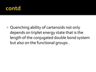  Quenching ability of cartenoids not only
depends on triplet energy state that is the
length of the conjugated double bond system
but also on the functional groups .
 