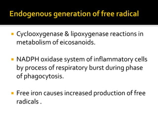  Cyclooxygenase & lipoxygenase reactions in
metabolism of eicosanoids.
 NADPH oxidase system of inflammatory cells
by process of respiratory burst during phase
of phagocytosis.
 Free iron causes increased production of free
radicals .
 