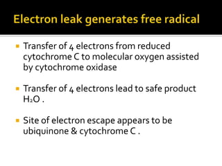 Transfer of 4 electrons from reduced
cytochrome C to molecular oxygen assisted
by cytochrome oxidase
 Transfer of 4 electrons lead to safe product
H2O .
 Site of electron escape appears to be
ubiquinone & cytochrome C .
 