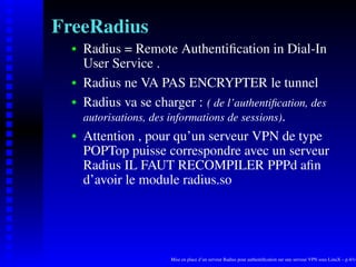 FreeRadius
      Radius = Remote Authentiﬁcation in Dial-In
   
      User Service .
      Radius ne VA PAS ENCRYPTER le tunnel
   




      Radius va se charger : ( de l’authentiﬁcation, des
   




      autorisations, des informations de sessions).
      Attention , pour qu’un serveur VPN de type
   




      POPTop puisse correspondre avec un serveur
      Radius IL FAUT RECOMPILER PPPd aﬁn
      d’avoir le module radius.so




                       Mise en place d’un serveur Radius pour authentiﬁcation sur une serveur VPN sous LinuX – p.4/14
 