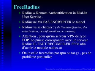 FreeRadius
      Radius = Remote Authentiﬁcation in Dial-In
   
      User Service .
      Radius ne VA PAS ENCRYPTER le tunnel
   




      Radius va se charger : ( de l’authentiﬁcation, des
   




      autorisations, des informations de sessions).
      Attention , pour qu’un serveur VPN de type
   




      POPTop puisse correspondre avec un serveur
      Radius IL FAUT RECOMPILER PPPd aﬁn
      d’avoir le module radius.so
      On installe freeradius par rpm ou tar.gz , pas de
   




      problème particulier.


                      Mise en place d’un serveur Radius pour authentiﬁcation sur une serveur VPN sous LinuX – p.4/14
 