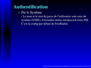 Authentiﬁcation
      Par le Système
   
      - Le nom et le mot de passe de l’utilisateur sont ceux du
      système (UNIX), Freeradius utilise /etc/passwd et/ou NIS.
      C’est la conﬁg par défaut de FreeRadius




                        Mise en place d’un serveur Radius pour authentiﬁcation sur une serveur VPN sous LinuX – p.5/14
 