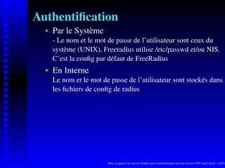 Authentiﬁcation
      Par le Système
   
      - Le nom et le mot de passe de l’utilisateur sont ceux du
      système (UNIX), Freeradius utilise /etc/passwd et/ou NIS.
      C’est la conﬁg par défaut de FreeRadius
      En Interne
   




      Le nom et le mot de passe de l’utilisateur sont stockés dans
      les ﬁchiers de conﬁg de radius




                         Mise en place d’un serveur Radius pour authentiﬁcation sur une serveur VPN sous LinuX – p.5/14
 