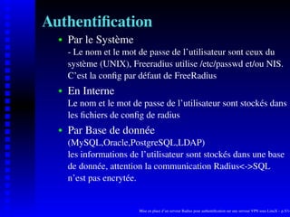 Authentiﬁcation
      Par le Système
   
      - Le nom et le mot de passe de l’utilisateur sont ceux du
      système (UNIX), Freeradius utilise /etc/passwd et/ou NIS.
      C’est la conﬁg par défaut de FreeRadius
      En Interne
   




      Le nom et le mot de passe de l’utilisateur sont stockés dans
      les ﬁchiers de conﬁg de radius
      Par Base de donnée
   




      (MySQL,Oracle,PostgreSQL,LDAP)
      les informations de l’utilisateur sont stockés dans une base
      de donnée, attention la communication Radius<->SQL
      n’est pas encrytée.


                         Mise en place d’un serveur Radius pour authentiﬁcation sur une serveur VPN sous LinuX – p.5/14
 
