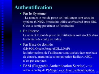 Authentiﬁcation
      Par le Système
   
      - Le nom et le mot de passe de l’utilisateur sont ceux du
      système (UNIX), Freeradius utilise /etc/passwd et/ou NIS.
      C’est la conﬁg par défaut de FreeRadius
      En Interne
   




      Le nom et le mot de passe de l’utilisateur sont stockés dans
      les ﬁchiers de conﬁg de radius
      Par Base de donnée
   




      (MySQL,Oracle,PostgreSQL,LDAP)
      les informations de l’utilisateur sont stockés dans une base
      de donnée, attention la communication Radius<->SQL
      n’est pas encrytée.
      PAM (Pluggable Authentication Service) c’est
   




      selon la conﬁg de PAM queserveur Radius faire l’authentiﬁcation – p.5/14
                         Mise en place d’un
                                            va se pour authentiﬁcation sur une serveur VPN sous LinuX
 
