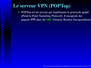 Le serveur VPN (POPTop)
      POPTop est un serveur qui implémente le protocole pptpd

   
      (Point to Point Tunneling Protocol). Il encapsule des
      paquets PPP dans du GRE (Generic Routine Encapsulation)




                       Mise en place d’un serveur Radius pour authentiﬁcation sur une serveur VPN sous LinuX – p.2/14
 
