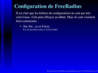 Conﬁguration de FreeRadius
Il est clair que les ﬁchiers de conﬁgurations ne sont pas très
conviviaux. Cela peut effrayer au début. Mais ils sont vraiment
bien commentés.
       Aïe Aïe , ca se Corse.
    




       # ls /usr/local/freeradius-1.0.1/etc/raddb/




                                     Mise en place d’un serveur Radius pour authentiﬁcation sur une serveur VPN sous LinuX – p.7/14
 