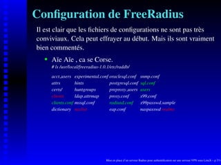 Conﬁguration de FreeRadius
Il est clair que les ﬁchiers de conﬁgurations ne sont pas très
conviviaux. Cela peut effrayer au début. Mais ils sont vraiment
bien commentés.
       Aïe Aïe , ca se Corse.
    




       # ls /usr/local/freeradius-1.0.1/etc/raddb/

       acct users     experimental.conf oraclesql.conf           snmp.conf
       attrs          hints             postgresql.conf          sql.conf
       certs/         huntgroups        preproxy users           users
       clients        ldap.attrmap      proxy.conf               x99.conf
       clients.conf   mssql.conf        radiusd.conf             x99passwd.sample
       dictionary     naslist           eap.conf                 naspasswd realms




                                      Mise en place d’un serveur Radius pour authentiﬁcation sur une serveur VPN sous LinuX – p.7/14
 