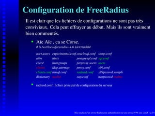 Conﬁguration de FreeRadius
Il est clair que les ﬁchiers de conﬁgurations ne sont pas très
conviviaux. Cela peut effrayer au début. Mais ils sont vraiment
bien commentés.
       Aïe Aïe , ca se Corse.
    




       # ls /usr/local/freeradius-1.0.1/etc/raddb/

       acct users     experimental.conf oraclesql.conf           snmp.conf
       attrs          hints             postgresql.conf          sql.conf
       certs/         huntgroups        preproxy users           users
       clients        ldap.attrmap      proxy.conf               x99.conf
       clients.conf   mssql.conf        radiusd.conf             x99passwd.sample
       dictionary     naslist           eap.conf                 naspasswd realms

       radiusd.conf: ﬁchier principal de conﬁguration du serveur
    




                                      Mise en place d’un serveur Radius pour authentiﬁcation sur une serveur VPN sous LinuX – p.7/14
 