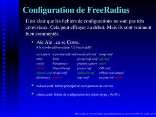 Conﬁguration de FreeRadius
Il est clair que les ﬁchiers de conﬁgurations ne sont pas très
conviviaux. Cela peut effrayer au début. Mais ils sont vraiment
bien commentés.
       Aïe Aïe , ca se Corse.
    




       # ls /usr/local/freeradius-1.0.1/etc/raddb/

       acct users     experimental.conf oraclesql.conf           snmp.conf
       attrs          hints             postgresql.conf          sql.conf
       certs/         huntgroups        preproxy users           users
       clients        ldap.attrmap      proxy.conf               x99.conf
       clients.conf   mssql.conf        radiusd.conf             x99passwd.sample
       dictionary     naslist           eap.conf                 naspasswd realms

       radiusd.conf: ﬁchier principal de conﬁguration du serveur
    




       clients.conf: ﬁchier de conﬁguration des clients (type , No IP..)
    




                                      Mise en place d’un serveur Radius pour authentiﬁcation sur une serveur VPN sous LinuX – p.7/14
 