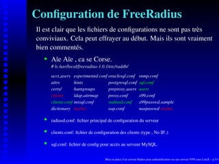 Conﬁguration de FreeRadius
Il est clair que les ﬁchiers de conﬁgurations ne sont pas très
conviviaux. Cela peut effrayer au début. Mais ils sont vraiment
bien commentés.
       Aïe Aïe , ca se Corse.
    




       # ls /usr/local/freeradius-1.0.1/etc/raddb/

       acct users     experimental.conf oraclesql.conf           snmp.conf
       attrs          hints             postgresql.conf          sql.conf
       certs/         huntgroups        preproxy users           users
       clients        ldap.attrmap      proxy.conf               x99.conf
       clients.conf   mssql.conf        radiusd.conf             x99passwd.sample
       dictionary     naslist           eap.conf                 naspasswd realms

       radiusd.conf: ﬁchier principal de conﬁguration du serveur
    




       clients.conf: ﬁchier de conﬁguration des clients (type , No IP..)
    




       sql.conf: ﬁchier de conﬁg pour accès au serveur MySQL.
    




                                      Mise en place d’un serveur Radius pour authentiﬁcation sur une serveur VPN sous LinuX – p.7/14
 