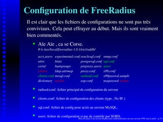 Conﬁguration de FreeRadius
Il est clair que les ﬁchiers de conﬁgurations ne sont pas très
conviviaux. Cela peut effrayer au début. Mais ils sont vraiment
bien commentés.
       Aïe Aïe , ca se Corse.
    




       # ls /usr/local/freeradius-1.0.1/etc/raddb/

       acct users     experimental.conf oraclesql.conf           snmp.conf
       attrs          hints             postgresql.conf          sql.conf
       certs/         huntgroups        preproxy users           users
       clients        ldap.attrmap      proxy.conf               x99.conf
       clients.conf   mssql.conf        radiusd.conf             x99passwd.sample
       dictionary     naslist           eap.conf                 naspasswd realms

       radiusd.conf: ﬁchier principal de conﬁguration du serveur
    




       clients.conf: ﬁchier de conﬁguration des clients (type , No IP..)
    




       sql.conf: ﬁchier de conﬁg pour accès au serveur MySQL.
    




       users: ﬁchier de conﬁguration si pas de contrôle par SGBD.
    




                                      Mise en place d’un serveur Radius pour authentiﬁcation sur une serveur VPN sous LinuX – p.7/14
 