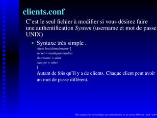 clients.conf
C’est le seul ﬁchier à modiﬁer si vous désirez faire
une authentiﬁcation System (username et mot de passe
UNIX)
    Syntaxe très simple .
    




       client host.domainname




                              ¡
       secret = motdepasseradius
       shortname = alias
       nastype = other
        ¢




       Autant de fois qu’il y a de clients. Chaque client peut avoir
       un mot de passe différent.




                                   Mise en place d’un serveur Radius pour authentiﬁcation sur une serveur VPN sous LinuX – p.8/14
 