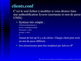 clients.conf
C’est le seul ﬁchier à modiﬁer si vous désirez faire
une authentiﬁcation System (username et mot de passe
UNIX)
    Syntaxe très simple .
    




       client host.domainname




                              ¡
       secret = motdepasseradius
       shortname = alias
       nastype = other
        ¢




       Autant de fois qu’il y a de clients. Chaque client peut avoir
       un mot de passe différent.
       host.domainname peut être remplacé par Adresse IP
    




                                   Mise en place d’un serveur Radius pour authentiﬁcation sur une serveur VPN sous LinuX – p.8/14
 