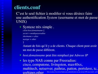 clients.conf
C’est le seul ﬁchier à modiﬁer si vous désirez faire
une authentiﬁcation System (username et mot de passe
UNIX)
    Syntaxe très simple .
    




       client host.domainname




                              ¡
       secret = motdepasseradius
       shortname = alias
       nastype = other
        ¢




       Autant de fois qu’il y a de clients. Chaque client peut avoir
       un mot de passe différent.
       host.domainname peut être remplacé par Adresse IP
    




       les type NAS connu par Freeradius:
    




       cisco, computone, livingston, max40xx,
       multitech, netserver, pathras, patton, portslave, tc,
       usrhiper,other              Mise en place d’un serveur Radius pour authentiﬁcation sur une serveur VPN sous LinuX – p.8/14
 