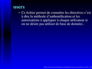 users
      Ce ﬁchier permet de connaître les directives c’est
   
      à dire la méthode d’authentiﬁcation et les
      autorisations à appliquer à chaque utilisateur si
      on ne désire pas utiliser de base de données .




                      Mise en place d’un serveur Radius pour authentiﬁcation sur une serveur VPN sous LinuX – p.9/14
 