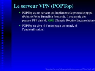 Le serveur VPN (POPTop)
      POPTop est un serveur qui implémente le protocole pptpd

   
      (Point to Point Tunneling Protocol). Il encapsule des
      paquets PPP dans du GRE (Generic Routine Encapsulation)
      POPTop ne gère ni l’encryptage du tunnel, ni
   




      l’authentiﬁcation.




                        Mise en place d’un serveur Radius pour authentiﬁcation sur une serveur VPN sous LinuX – p.2/14
 