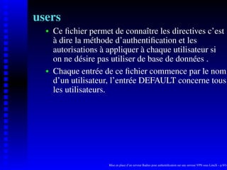 users
      Ce ﬁchier permet de connaître les directives c’est
   
      à dire la méthode d’authentiﬁcation et les
      autorisations à appliquer à chaque utilisateur si
      on ne désire pas utiliser de base de données .
      Chaque entrée de ce ﬁchier commence par le nom
   




      d’un utilisateur, l’entrée DEFAULT concerne tous
      les utilisateurs.




                      Mise en place d’un serveur Radius pour authentiﬁcation sur une serveur VPN sous LinuX – p.9/14
 