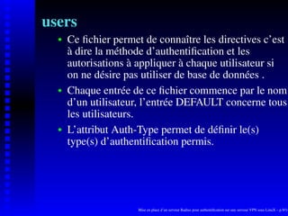 users
      Ce ﬁchier permet de connaître les directives c’est
   
      à dire la méthode d’authentiﬁcation et les
      autorisations à appliquer à chaque utilisateur si
      on ne désire pas utiliser de base de données .
      Chaque entrée de ce ﬁchier commence par le nom
   




      d’un utilisateur, l’entrée DEFAULT concerne tous
      les utilisateurs.
      L’attribut Auth-Type permet de déﬁnir le(s)
   




      type(s) d’authentiﬁcation permis.




                      Mise en place d’un serveur Radius pour authentiﬁcation sur une serveur VPN sous LinuX – p.9/14
 