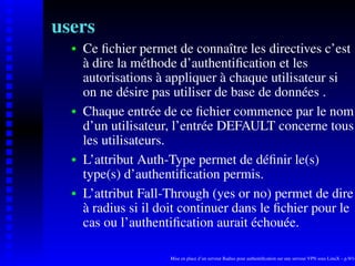 users
      Ce ﬁchier permet de connaître les directives c’est
   
      à dire la méthode d’authentiﬁcation et les
      autorisations à appliquer à chaque utilisateur si
      on ne désire pas utiliser de base de données .
      Chaque entrée de ce ﬁchier commence par le nom
   




      d’un utilisateur, l’entrée DEFAULT concerne tous
      les utilisateurs.
      L’attribut Auth-Type permet de déﬁnir le(s)
   




      type(s) d’authentiﬁcation permis.
      L’attribut Fall-Through (yes or no) permet de dire
   




      à radius si il doit continuer dans le ﬁchier pour le
      cas ou l’authentiﬁcation aurait échouée.

                      Mise en place d’un serveur Radius pour authentiﬁcation sur une serveur VPN sous LinuX – p.9/14
 