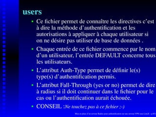 users
      Ce ﬁchier permet de connaître les directives c’est
   
      à dire la méthode d’authentiﬁcation et les
      autorisations à appliquer à chaque utilisateur si
      on ne désire pas utiliser de base de données .
      Chaque entrée de ce ﬁchier commence par le nom
   




      d’un utilisateur, l’entrée DEFAULT concerne tous
      les utilisateurs.
      L’attribut Auth-Type permet de déﬁnir le(s)
   




      type(s) d’authentiﬁcation permis.
      L’attribut Fall-Through (yes or no) permet de dire
   




      à radius si il doit continuer dans le ﬁchier pour le
      cas ou l’authentiﬁcation aurait échouée.
      CONSEIL :Ne touchez pas a ce ﬁchier ;-)
                                 `
   




                      Mise en place d’un serveur Radius pour authentiﬁcation sur une serveur VPN sous LinuX – p.9/14
 