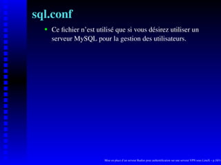 sql.conf
      Ce ﬁchier n’est utilisé que si vous désirez utiliser un

   
      serveur MySQL pour la gestion des utilisateurs.




                         Mise en place d’un serveur Radius pour authentiﬁcation sur une serveur VPN sous LinuX – p.10/14
 