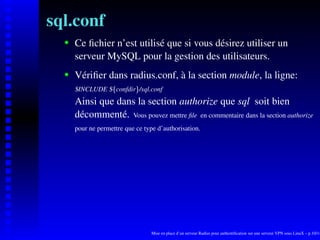 sql.conf
      Ce ﬁchier n’est utilisé que si vous désirez utiliser un

   
      serveur MySQL pour la gestion des utilisateurs.
      Vériﬁer dans radius.conf, à la section module, la ligne:
   




      $INCLUDE $ confdir /sql.conf


                    ¡




                             ¢
      Ainsi que dans la section authorize que sql soit bien
      décommenté. Vous pouvez mettre ﬁle en commentaire dans la section authorize
      pour ne permettre que ce type d’authorisation.




                                  Mise en place d’un serveur Radius pour authentiﬁcation sur une serveur VPN sous LinuX – p.10/14
 