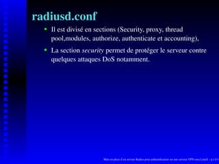 radiusd.conf
      Il est divisé en sections (Security, proxy, thread

   
      pool,modules, authorize, authenticate et accounting),
      La section security permet de protéger le serveur contre
   




      quelques attaques DoS notamment.




                        Mise en place d’un serveur Radius pour authentiﬁcation sur une serveur VPN sous LinuX – p.11/14
 