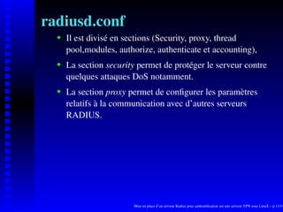 radiusd.conf
      Il est divisé en sections (Security, proxy, thread

   
      pool,modules, authorize, authenticate et accounting),
      La section security permet de protéger le serveur contre
   




      quelques attaques DoS notamment.
      La section proxy permet de conﬁgurer les paramètres
   




      relatifs à la communication avec d’autres serveurs
      RADIUS.




                        Mise en place d’un serveur Radius pour authentiﬁcation sur une serveur VPN sous LinuX – p.11/14
 