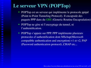 Le serveur VPN (POPTop)
      POPTop est un serveur qui implémente le protocole pptpd

   
      (Point to Point Tunneling Protocol). Il encapsule des
      paquets PPP dans du GRE (Generic Routine Encapsulation)
      POPTop ne gère ni l’encryptage du tunnel, ni
   




      l’authentiﬁcation.
      POPTop s’appuie sur PPP. PPP implémente plusieurs
   




      protocoles d’authentiﬁcation dont MSchap(Microsoft
      compatible authentication and encryption) v1 et v2, PAP
      (Password authentication protocol) ,CHAP etc...




                        Mise en place d’un serveur Radius pour authentiﬁcation sur une serveur VPN sous LinuX – p.2/14
 