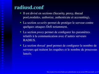 radiusd.conf
      Il est divisé en sections (Security, proxy, thread

   
      pool,modules, authorize, authenticate et accounting),
      La section security permet de protéger le serveur contre
   




      quelques attaques DoS notamment.
      La section proxy permet de conﬁgurer les paramètres
   




      relatifs à la communication avec d’autres serveurs
      RADIUS.
      La section thread pool permet de conﬁgurer le nombre de
   




      serveurs qui traitent les requêtes et le nombre de processus
      lancés.




                         Mise en place d’un serveur Radius pour authentiﬁcation sur une serveur VPN sous LinuX – p.11/14
 