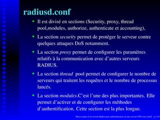 radiusd.conf
      Il est divisé en sections (Security, proxy, thread

   
      pool,modules, authorize, authenticate et accounting),
      La section security permet de protéger le serveur contre
   




      quelques attaques DoS notamment.
      La section proxy permet de conﬁgurer les paramètres
   




      relatifs à la communication avec d’autres serveurs
      RADIUS.
      La section thread pool permet de conﬁgurer le nombre de
   




      serveurs qui traitent les requêtes et le nombre de processus
      lancés.
      La section modules.C’est l’une des plus importantes. Elle
   




      permet d’activer et de conﬁgurer les méthodes
      d’authentiﬁcation. Cette section est la plus longue.
                         Mise en place d’un serveur Radius pour authentiﬁcation sur une serveur VPN sous LinuX – p.11/14
 