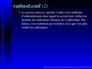 radiusd.conf (2)
      La section authorize spéciﬁe l’ordre et les méthodes

   
      d’authentiﬁcation dans lequel le serveur doit vériﬁer les
      identités des utilisateurs désireux de s’authentiﬁer. Par
      défaut, c’est seulement par le ﬁchier users que l’on peut
      vériﬁer les utilisateurs.




                         Mise en place d’un serveur Radius pour authentiﬁcation sur une serveur VPN sous LinuX – p.12/14
 