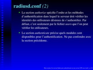 radiusd.conf (2)
      La section authorize spéciﬁe l’ordre et les méthodes

   
      d’authentiﬁcation dans lequel le serveur doit vériﬁer les
      identités des utilisateurs désireux de s’authentiﬁer. Par
      défaut, c’est seulement par le ﬁchier users que l’on peut
      vériﬁer les utilisateurs.
      La section authenticate précise quels modules sont
   




      disponibles pour l’authentiﬁcation. Ne pas confondre avec
      la section précédente.




                         Mise en place d’un serveur Radius pour authentiﬁcation sur une serveur VPN sous LinuX – p.12/14
 