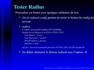 Tester Radius
Freeradius est fourni avec quelques utilitaires de test.
       check-radiusd-conﬁg permet de tester le ﬁchier de conﬁg du
    




       serveur
       radtest
    




       % radtest caron noel32 localhost 1812 SicRetKey
       Sending Access-Request of id 228 to 127.0.0.1:1812
          User-Name = ”caron”
          User-Password = ”noel32”
          NAS-IP-Address = perseus
          NAS-Port = 1812
       rad recv: Access-Accept packet from host 127.0.0.1:1812, id=228, length=20

       Au début, démarrer le démon radiusd avec l’option -X
    




                                  Mise en place d’un serveur Radius pour authentiﬁcation sur une serveur VPN sous LinuX – p.13/14
 