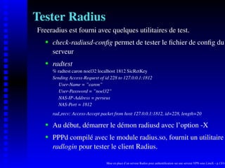 Tester Radius
Freeradius est fourni avec quelques utilitaires de test.
       check-radiusd-conﬁg permet de tester le ﬁchier de conﬁg du
    




       serveur
       radtest
    




       % radtest caron noel32 localhost 1812 SicRetKey
       Sending Access-Request of id 228 to 127.0.0.1:1812
          User-Name = ”caron”
          User-Password = ”noel32”
          NAS-IP-Address = perseus
          NAS-Port = 1812
       rad recv: Access-Accept packet from host 127.0.0.1:1812, id=228, length=20

       Au début, démarrer le démon radiusd avec l’option -X
    




       PPPd compilé avec le module radius.so, fournit un utilitaire
    




       radlogin pour tester le client Radius.

                                  Mise en place d’un serveur Radius pour authentiﬁcation sur une serveur VPN sous LinuX – p.13/14
 