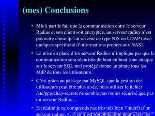 (mes) Conclusions
      Mis à part le fait que la communication entre le serveur
   
      Radius et son client soit encryptée, un serveur radius n’est
      pas autre chose qu’un serveur de type NIS ou LDAP (avec
      quelques spéciﬁcité d’informations propres aux NAS).
      La mise en place d’un serveur Radius n’implique pas que la
   




      communication sera sécurisée de bout en bout (une attaque
      sur le serveur SQL mal protégé donne au pirate tous les
      MdP de tous les utilisateurs.
      C’est grâce au passage par MySQL que la gestion des
   




      utilisateurs peut être plus aisée, mais utiliser le ﬁchier
      /etc/ppp/chap-secrets ne semble pas moins sécurisé que par
      un serveur Radius ...
      En réalité je ne comprends pas très très bien l’intérêt d’un
   




      serveur radius :-(, si ceplace d’un serveur Radiusobligation pour gérér lesp.14/14
                           Mise en
                                   n’est son pour authentiﬁcation sur une serveur VPN sous LinuX –
 