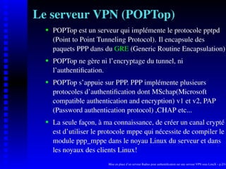 Le serveur VPN (POPTop)
      POPTop est un serveur qui implémente le protocole pptpd

   
      (Point to Point Tunneling Protocol). Il encapsule des
      paquets PPP dans du GRE (Generic Routine Encapsulation)
      POPTop ne gère ni l’encryptage du tunnel, ni
   




      l’authentiﬁcation.
      POPTop s’appuie sur PPP. PPP implémente plusieurs
   




      protocoles d’authentiﬁcation dont MSchap(Microsoft
      compatible authentication and encryption) v1 et v2, PAP
      (Password authentication protocol) ,CHAP etc...
      La seule façon, à ma connaissance, de créer un canal crypté
   




      est d’utiliser le protocole mppe qui nécessite de compiler le
      module ppp_mppe dans le noyau Linux du serveur et dans
      les noyaux des clients Linux!
                         Mise en place d’un serveur Radius pour authentiﬁcation sur une serveur VPN sous LinuX – p.2/14
 