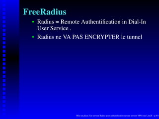 FreeRadius
      Radius = Remote Authentiﬁcation in Dial-In
   
      User Service .
      Radius ne VA PAS ENCRYPTER le tunnel
   




                     Mise en place d’un serveur Radius pour authentiﬁcation sur une serveur VPN sous LinuX – p.4/14
 