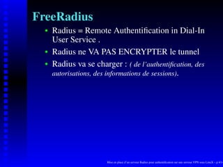 FreeRadius
      Radius = Remote Authentiﬁcation in Dial-In
   
      User Service .
      Radius ne VA PAS ENCRYPTER le tunnel
   




      Radius va se charger : ( de l’authentiﬁcation, des
   




      autorisations, des informations de sessions).




                       Mise en place d’un serveur Radius pour authentiﬁcation sur une serveur VPN sous LinuX – p.4/14
 