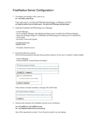 FreeRadius Server Configuration+
1. Uncompress the package radius_npm.tar.gz
tar –zxf radius_npm.tar.gz
Copy radius.npm to /var/opt/novell/iManager/nps/packages/ so iManager can find it.
cp /tmp/freeradius/sources/radius.npm /var/opt/novell/iManager/nps/packages/
2. Install the FreeRadius and NMAS plug-ins in iManager.
- Launch iManager.
- Go to Configure iManager, then Module Installation, then Available Novell Plug-in Modules.
- Select Novell Radius Plugin (2.5.20050406) and NMAS plugin for eDirectory (2.5.0.20050224).
- Click Install.
- Re-launch Tomcat and Apache.
rcnovell-tomcat4 restart
rcapache2 restart
- If needed, reboot the server
3. Extend the eDirectory schema.
The Novell documentation describes three possible scenarios. In our case it’s number 3 (rather simple):
- Launch iManager.
- Choose RADIUS, 'Extend Schema for Radius'.
If the schema is already extended, a message will confirm that.
4. Generate and customize the FreeRadius client & server certificates.
mv /etc/raddb/certs /etc/raddb/certs.org
tar –zxf /tmp/freeradius/sources/certs.tar.gz
One of files generated is root.der. You will need to install it on your laptops.
 