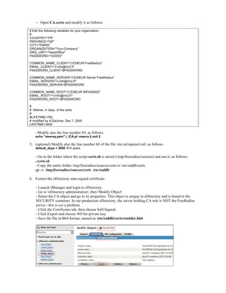- Open CA.certs and modify it as follows:
# Edit the following variables for your organization.
#
COUNTRY="FR"
PROVINCE="IdF"
CITY="PARIS"
ORGANIZATION="Your-Company"
ORG_UNIT="HeadOffice"
PASSWORD="XXXXX"
COMMON_NAME_CLIENT="LESIEUR FreeRadius"
EMAIL_CLIENT="v-info@rin2.fr"
PASSWORD_CLIENT=$PASSWORD
COMMON_NAME_SERVER="LESIEUR Server FreeRadius"
EMAIL_SERVER="v-info@rin2.fr"
PASSWORD_SERVER=$PASSWORD
COMMON_NAME_ROOT="LESIEUR SRVASN02"
EMAIL_ROOT="v-info@rin2.fr"
PASSWORD_ROOT=$PASSWORD
#
# lifetime, in days, of the certs
#
#LIFETIME=760
# modified by A.Dachine, Dec 7, 2005
LIFETIME=3650
- Modify also the line number 85, as follows
echo "newreq.pem" | ./CA.pl -newca || exit 2
5. (optional) Modify also the line number 68 of the file /etc/ssl/openssl.cnf, as follows
default_days = 3650 #10 years
- Go to the folder where the script certs.sh is stored (/tmp/freeradius/sources) and run it, as follows:
./certs.sh
- Copy the entire folder /tmp/freeradius/sources/certs to /etc/raddb/certs.
cp –r /tmp/freeradius/sources/certs /etc/raddb/
6. Extract the eDirectory auto-signed certificate.
- Launch iManager and login to eDirectory.
- Go to 'eDirectory administration', then 'Modify Object'
- Select the CA object and go to its properties. This object is unique in eDirectory and is found in the
SECURITY container. In our production eDirectory, the server holding CA role is NOT the FreeRadius
server - this is not a problem.
- Click the Certificates tab, then choose Self-Signed.
- Click Export and choose NO for private key.
- Save the file in B64 format, named as /etc/raddb/certs/rootder.b64
 