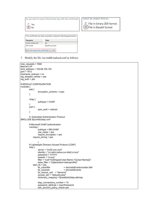 7. Modify the file /etc/raddb/radiusd.conf as follows:
max_requests = 7680
#server’s IP
bind_address = 100.68.100.152
port = 1812
hostname_lookups = no
log_stripped_names = yes
log_auth = yes
# MODULE CONFIGURATION
modules {
pap {
encryption_scheme = crypt
}
chap {
authtype = CHAP
}
pam {
pam_auth = radiusd
}
# Extensible Authentication Protocol
$INCLUDE ${confdir}/eap.conf
# Microsoft CHAP authentication
mschap {
authtype = MS-CHAP
use_mppe = yes
require_encryption = yes
require_strong = yes
}
# Lightweight Directory Access Protocol (LDAP)
ldap {
server = "srv02.zoo.com"
identity = "cn=adm-radius,ou=site2,o=zoo"
password = YYYYY
basedn = "o=zoo"
filter = "(uid=%{Stripped-User-Name:-%{User-Name}})"
base_filter = "(objectclass=radiusprofile)"
start_tls = yes
tls_cacertfile = /etc/raddb/certs/rootder.b64
tls_cacertdir = /etc/raddb/certs/
tls_require_cert = "demand"
access_attr = "dialupAccess"
dictionary_mapping = ${raddbdir}/ldap.attrmap
ldap_connections_number = 10
password_attribute = nspmPassword
edir_account_policy_check=yes
 