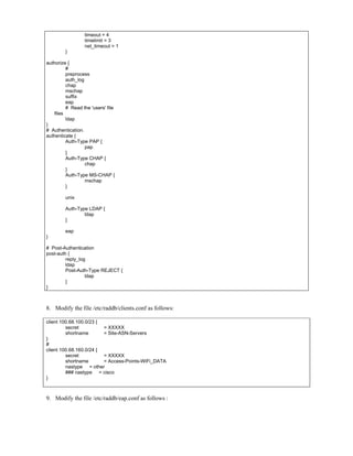 timeout = 4
timelimit = 3
net_timeout = 1
}
authorize {
#
preprocess
auth_log
chap
mschap
suffix
eap
# Read the 'users' file
files
ldap
}
# Authentication.
authenticate {
Auth-Type PAP {
pap
}
Auth-Type CHAP {
chap
}
Auth-Type MS-CHAP {
mschap
}
unix
Auth-Type LDAP {
ldap
}
eap
}
# Post-Authentication
post-auth {
reply_log
ldap
Post-Auth-Type REJECT {
ldap
}
}
8. Modify the file /etc/raddb/clients.conf as follows:
client 100.68.100.0/23 {
secret = XXXXX
shortname = Site-ASN-Servers
}
#
client 100.68.160.0/24 {
secret = XXXXX
shortname = Access-Points-WiFi_DATA
nastype = other
### nastype = cisco
}
9. Modify the file /etc/raddb/eap.conf as follows :
 