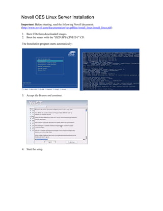 Novell OES Linux Server Installation
Important: Before starting, read the following Novell document:
(http://www.novell.com/documentation/oes/pdfdoc/install_linux/install_linux.pdf)
1. Burn CDs from downloaded images.
2. Boot the server with the "OES-SP1-LINUX-1" CD.
The Installation program starts automatically:
3. Accept the license and continue.
4. Start the setup.
 