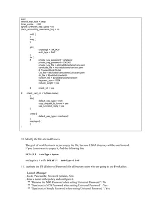 eap {
default_eap_type = peap
timer_expire = 60
ignore_unknown_eap_types = no
cisco_accounting_username_bug = no
md5 {
}
leap {
}
gtc {
challenge = "XXXXX"
auth_type = PAP
}
tls {
# private_key_password = whatever
private_key_password = XXXXX
private_key_file = /etc/raddb/certs/cert-srv.pem
certificate_file = /etc/raddb/certs/cert-srv.pem
# Trusted Root CA list
CA_file = /etc/raddb/certs/demoCA/cacert.pem
dh_file = ${raddbdir}/certs/dh
random_file = ${raddbdir}/certs/random
fragment_size = 1024
include_length = yes
# check_crl = yes
# check_cert_cn = %{User-Name}
}
ttls {
default_eap_type = md5
copy_request_to_tunnel = yes
use_tunneled_reply = yes
}
peap {
default_eap_type = mschapv2
}
mschapv2 {
}
}
10. Modify the file /etc/raddb/users.
The goal of modification is to just empty the file, because LDAP directory will be used instead.
If you do not want to empty it, find the following line
DEFAULT Auth-Type = System
and replace it with DEFAULT Auth-Type = LDAP
11. Activate the UP (Universal Password) for eDirectory users who are going to use FreeRadius.
- Launch iManager
- Go to 'Passwords', Password policies, New
- Give a name to the policy and configure it.
** ' Remove the NDS Password when setting Universal Password ' : No
** ' Synchronize NDS Password when setting Universal Password ' : Yes
** ' Synchronize Simple Password when setting Universal Password ' : Yes
 